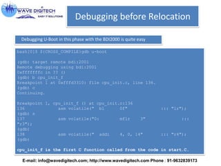 Debugging before Relocation
Debugging U-Boot in this phase with the BDI2000 is quite easy
bash[0]$ ${CROSS_COMPILE}gdb u-boot
(gdb) target remote bdi:2001
Remote debugging using bdi:2001
0xfffffffc in ?? ()
(gdb) b cpu_init_f
Breakpoint 1 at 0xfffd3310: file cpu_init.c, line 136.
(gdb) c
Continuing.
Breakpoint 1, cpu_init_f () at cpu_init.c:136
136 asm volatile(" bl 0f" ::: "lr");
(gdb) s
137 asm volatile("0: mflr 3" :::
"r3");
(gdb)
138 asm volatile(" addi 4, 0, 14" ::: "r4");
(gdb)
cpu_init_f is the first C function called from the code in start.C.
E-mail: info@wavedigitech.com; http://www.wavedigitech.com Phone : 91-9632839173
 