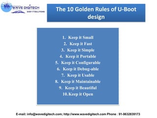 The 10 Golden Rules of U-Boot
design
1. Keep it Small
2. Keep it Fast
3. Keep it Simple
4. Keep it Portable
5. Keep it Configurable
6. Keep it Debug-able
7. Keep it Usable
8. Keep it Maintainable
9. Keep it Beautiful
10.Keep it Open
E-mail: info@wavedigitech.com; http://www.wavedigitech.com Phone : 91-9632839173
 