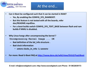 At the end…
• Can U-Boot be configured such that it can be started in RAM?
– Yes, By enabling the CONFIG_SYS_RAMBOOT.
– But this feature is not tested with all the boards, refer
doc/README.mpc85xx.
– For u-boot builds switch CONFIG_SYS_TEXT_BASE between flash and ram
builds if MMU is disabled.
• Why Linux hangs after uncompressing the kernel ?
Uncompressing Kernel Image ... OK
– Bad definition of the bd_info structure .
– Bad clock information
• setenv clocks_in_mhz 1; saveenv
• For more: Read U-Boot FAQ at http://www.denx.de/wiki/view/DULG/FaqUBoot
E-mail: info@wavedigitech.com; http://www.wavedigitech.com Phone : 91-9632839173
 