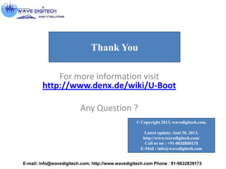 For more information visit
http://www.denx.de/wiki/U-Boot
Any Question ?
E-mail: info@wavedigitech.com; http://www.wavedigitech.com Phone : 91-9632839173
© Copyright 2013, wavedigitech.com.
Latest update: Janl 30, 2013,
http://www.wavedigitech.com/
Call us on : +91-9632839173
E-Mail : info@wavedigitech.com
Thank You
 