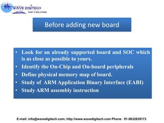 Before adding new board
• Look for an already supported board and SOC which
is as close as possible to yours.
• Identify the On-Chip and On-board peripherals
• Define physical memory map of board.
• Study of ARM Application Binary Interface (EABI)
• Study ARM assembly instruction
E-mail: info@wavedigitech.com; http://www.wavedigitech.com Phone : 91-9632839173
 