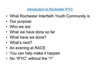 Introduction to Rochester IFYC What Rochester Interfaith Youth Community is  Our purpose Who we are What we have done so far What have we done? What‘s next? An evening at RACE You can help make it happen No “IFYC” without the “Y” 