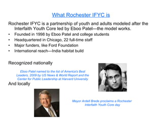 What Rochester IFYC is Rochester IFYC is a partnership of youth and adults modeled after the Interfaith Youth Core led by Eboo Patel—the model works. Founded in 1998 by Eboo Patel and college students Headquartered in Chicago, 22 full-time staff Major funders, like Ford Foundation International reach—India habitat build Recognized nationally And locally Eboo Patel named to the list of America's Best Leaders, 2009 by US News & World Report and the Center for Public Leadership at Harvard University Mayor Ardell Brede proclaims a Rochester Interfaith Youth Core day 