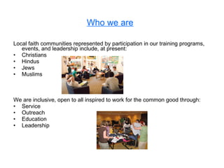 Who we are   Local faith communities represented by participation in our training programs, events, and leadership include, at present: Christians Hindus Jews Muslims We are inclusive, open to all inspired to work for the common good through: Service Outreach Education Leadership 