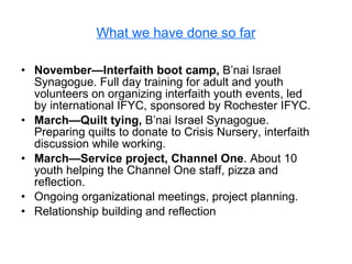 What we have done so far November—Interfaith boot camp,  B’nai Israel Synagogue. Full day training for adult and youth volunteers on organizing interfaith youth events, led by international IFYC, sponsored by Rochester IFYC. March—Quilt tying,  B’nai Israel Synagogue. Preparing quilts to donate to Crisis Nursery, interfaith discussion while working.  March—Service project, Channel One . About 10 youth helping the Channel One staff, pizza and reflection. Ongoing organizational meetings, project planning. Relationship building and reflection 