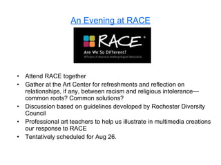 An Evening at RACE Attend RACE together Gather at the Art Center for refreshments and reflection on relationships, if any, between racism and religious intolerance—common roots? Common solutions? Discussion based on guidelines developed by Rochester Diversity Council Professional art teachers to help us illustrate in multimedia creations our response to RACE Tentatively scheduled for Aug 26. 