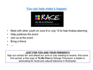 You can help make it happen Meet with other youth on June 8 or July 13 to help finalize planning Help publicize the event Join us at the event Bring a friend … JUST FOR YOU AND YOUR FRIENDS!!!! Sign our contact list  and attend our June or July meeting to receive, first come first served, a free copy of  To Be Free  by George Thompson, a leader in advocating for racial and cultural tolerance in Rochester. 