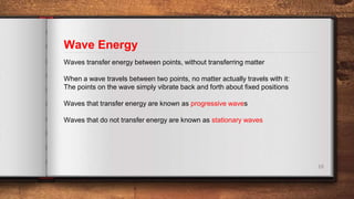Wave Energy
10
Waves transfer energy between points, without transferring matter
When a wave travels between two points, no matter actually travels with it:
The points on the wave simply vibrate back and forth about fixed positions
Waves that transfer energy are known as progressive waves
Waves that do not transfer energy are known as stationary waves
 