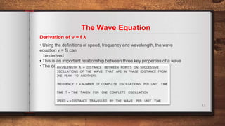 11
Derivation of v = f λ
The Wave Equation
• Using the definitions of speed, frequency and wavelength, the wave
equation v = fλ can
be derived
• This is an important relationship between three key properties of a wave
• The derivation for this is shown below
 