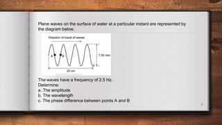 8
Plane waves on the surface of water at a particular instant are represented by
the diagram below.
The waves have a frequency of 2.5 Hz.
Determine:
a. The amplitude
b. The wavelength
c. The phase difference between points A and B
 