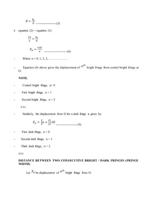 ------------------- (3)
è equation (2) = equation (3)
--------------------- (4)
- Where n = 0, 1, 2, 3, ……………….
- Equation (4) above gives the displacement of bright fringe from central bright fringe at
O.
NOTE.
- Central bright fringe, n= 0
- First bright fringe, n = 1
- Second bright fringe, n = 2
e.t.c
- Similarly, the displacement from O for a dark fringe is given by:
-------------------- (5)
- First dark fringe, n = 0
- Second dark fringe, n = 1
- Third dark fringe, n = 2
e.t.c
DISTANCE BETWEEN TWO CONSECUTIVE BRIGHT / DARK FRINGES (FRINGE
WIDTH)
Let be displacement of bright fringe from O.
 