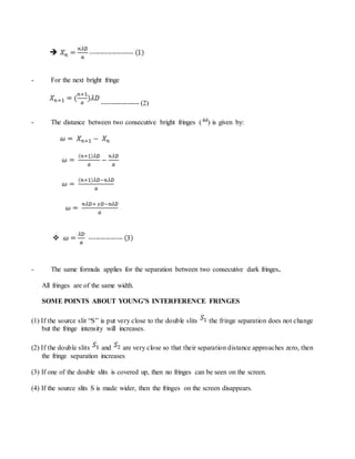 - For the next bright fringe
---------------- (2)
- The distance between two consecutive bright fringes ( ) is given by:
- The same formula applies for the separation between two consecutive dark fringes.
All fringes are of the same width.
SOME POINTS ABOUT YOUNG’S INTERFERENCE FRINGES
(1) If the source slit “S” is put very close to the double slits the fringe separation does not change
but the fringe intensity will increases.
(2) If the double slits and are very close so that their separation distance approaches zero, then
the fringe separation increases
(3) If one of the double slits is covered up, then no fringes can be seen on the screen.
(4) If the source slits S is made wider, then the fringes on the screen disappears.
 