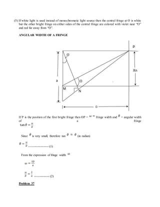 (5) If white light is used instead of monochromatic light source then the central fringe at O is white
but the other bright fringe on either sides of the central fringe are colored with violet near “O”
and red far away from “O”.
ANGULAR WIDTH OF A FRINGE
If P is the position of the first bright fringe then OP = fringe width and = angular width
of a fringe
Since is very small, therefore tan (in radian)
------------------- (1)
From the expression of fringe width
-------------- (2)
Problem 37
 