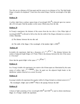 Two slits are at a distance of 0.2mm apart and the screen is at a distance of 1m. The third bright
fringe is found to be displaced 7.5mm from the central fringe. Find the wavelength of the light
used.
Problem 38
A yellow light from a sodium vapour lamp of wavelength 5893 is directed upon two narrow
slits of 0.1cm apart. Find the position on the screen 100cm away from the slits.
Problem 39
In Young’s experiment, the distance of the screen from the two slits is 1.0m. When light of
wavelength 6000 is allowed to fall on the slits the width of the fringes obtained on a screen is
2.0mm. Determine:
(i) The distance between the two slits and
(ii) The width of the fringes if the wavelength of the incident light is 4800 .
Problem 40
In double slit experiment, light has a frequency of 6 1 . The distance between the
centres of adjacent bright fringes is 0.75mm. What is the distance between the slits if the screen
is 1.5m away?
Given that the speed of light in free space 3 1 .
Problem 41
In a Young’s double slit experiment, two narrow slits 0.8mm apart are illuminated by the same
source of yellow light ( ). How far apart are the adjacent bright bands in the
interference pattern observed on a screen 2m away?
Problem 42
In young’s double slit experiment the angular width of a fringe formed on a distant screen is 0.1
. The wavelength of light used is 6000 . What is the spacing between the slits?
Problem 43
A beam of light consisting of two wavelength 6500 and 5200 is used to obtain interference
fringes in a Young’s double slit experiment.
 