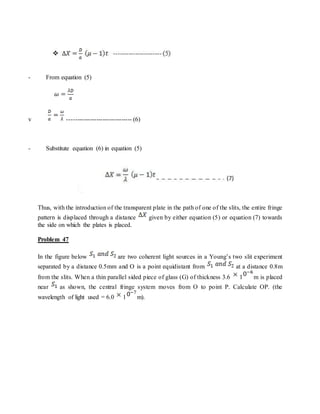- From equation (5)
v ------------------------------- (6)
- Substitute equation (6) in equation (5)
Thus, with the introduction of the transparent plate in the path of one of the slits, the entire fringe
pattern is displaced through a distance given by either equation (5) or equation (7) towards
the side on which the plates is placed.
Problem 47
In the figure below are two coherent light sources in a Young’s two slit experiment
separated by a distance 0.5mm and O is a point equidistant from at a distance 0.8m
from the slits. When a thin parallel sided piece of glass (G) of thickness 3.6 1 m is placed
near as shown, the central fringe system moves from O to point P. Calculate OP. (the
wavelength of light used = 6.0 1 m).
 