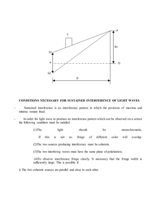 CONDITIONS NECESSARY FOR SUSTAINED INTERFERENCE OF LIGHT WAVES
- Sustained interference is an interference pattern in which the positions of maxima and
minima remain fixed.
- In order for light wave to produce an interference pattern which can be observed on a screen
the following condition must be satisfied.
(1)The light should be monochromatic.
If this is not so, fringe of different color will overlap.
(2)The two sources producing interference must be coherent.
(3)The two interfering waves must have the same plane of polarization.
(4)To observe interference fringe clearly. It necessary that the fringe width is
sufficiently large. This is possible if:
i) The two coherent sources are parallel and close to each other
 