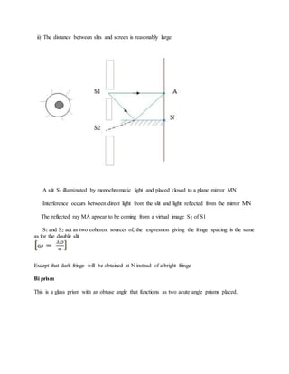 ii) The distance between slits and screen is reasonably large.
A slit S1 illuminated by monochromatic light and placed closed to a plane mirror MN
Interference occurs between direct light from the slit and light reflected from the mirror MN
The reflected ray MA appear to be coming from a virtual image S2 of S1
S1 and S2 act as two coherent sources of, the expression giving the fringe spacing is the same
as for the double slit
Except that dark fringe will be obtained at N instead of a bright fringe
Bi prism
This is a glass prism with an obtuse angle that functions as two acute angle prisms placed.
 