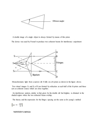 A double image of a single object is always formed by means of this prism
The device was used by Fresnel to produce two coherent beams for interference experiment
Monochromatic light from a narrow slit S falls on a bi prism as shown in the figure above.
Two virtual images S1 and S2 of S are formed by refraction at each half of the bi prism and these
acts as coherent source which are close together.
An interference pattern, similar to that given by the double slit but brighter, is obtained in the
shaded region where the two refracted beans overlap.
The theory and the expression for the fringes spacing are the same as for young’s method
NEWTON’S RINGS
 