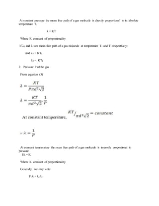 At constant pressure the mean free path of a gas molecule is directly proportional to its absolute
temperature T.
λ = KT
Where K constant of proportionality
If λ1 and λ2 are mean free path of a gas molecule at temperature T1 and T2 respectively:
And λ1 = KT1
λ2 = KT2
2. Pressure P of the gas
From equation (3)
At constant temperature the mean free path of a gas molecule is inversely proportional to
pressure.
Pλ = K
Where K constant of proportionality
Generally, we may write
P1λ1= λ2P2
 