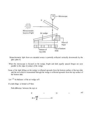 Monochromatic light from an extended source is partially reflected vertically downwards by the
glass plate G.
When the microscope is focused on the wedge, bright and dark equally spaced fringes are seen
parallel to the edge of contact of the wedge.
Some of the light falling on the wedge is reflected upwards from the bottom surface of the top slide
and the rest which is transmitted through the wedge is reflected upwards from the top surface of
the bottom slide.
Let “ ” be thickness of the air wedge at P.
If a dark fringe is formed at P then:
Path difference between the rays at
P = 2l =
 