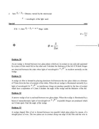 è here = Distance moved by the microscope
= wavelength of the light used.
Special case
If K = 1, then fringe width.
Problem 50
An air wedge is formed between two glass plates which are in contact at one end and separated
by a piece of thin metal foil at the other end. Calculate the thickness of the foil if 30 dark fringes
are observed between the ends when light of wavelength 6 1 m incident normally on the
wedge.
Problem 51
A wedge air film is formed by placing aluminum foil between the two glass slides at a distance
of 75mm from the line of constant of the slides. When the air wedge is illuminated normally by a
light of wavelength 5.6 1 m interference fringe are produce parallel to the line of contact
which have a separation of 1.2mm. Calculate the angle of the wedge and the thickness of the foil.
Problem 52
A narrow wedge of air is enclosed between two glass plates. When the wedge is illuminated by a
beam of monochromatic light of wavelength 6.4 1 m parallel fringes are produced which
are 0.3mm apart. Find the angle of the wedge.
Problem 53
A wedge shaped film of air is formed between two parallel sided glass plates by means of a
straight piece of wire. The two plates are in contact along one edge of the film and the wire is
 