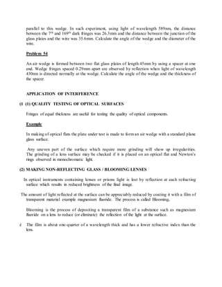 parallel to this wedge. In such experiment, using light of wavelength 589nm, the distance
between the 7th and 169th dark fringes was 26.3mm and the distance between the junction of the
glass plates and the wire was 35.6mm. Calculate the angle of the wedge and the diameter of the
wire.
Problem 54
An air wedge is formed between two flat glass plates of length 45mm by using a spacer at one
end. Wedge fringes spaced 0.29mm apart are observed by reflection when light of wavelength
430nm is directed normally at the wedge. Calculate the angle of the wedge and the thickness of
the spacer.
APPLICATION OF INTERFERENCE
(1 (1) QUALITY TESTING OF OPTICAL SURFACES
Fringes of equal thickness are useful for testing the quality of optical components.
Example
In making of optical flats the plate under test is made to form an air wedge with a standard plane
glass surface.
Any uneven part of the surface which require more grinding will show up irregularities.
The grinding of a lens surface may be checked if it is placed on an optical flat and Newton’s
rings observed in monochromatic light.
(2) MAKING NON-REFLECTING GLASS / BLOOMING LENSES
In optical instruments containing lenses or prisms light is lost by reflection at each refracting
surface which results in reduced brightness of the final image.
The amount of light reflected at the surface can be appreciably reduced by coating it with a film of
transparent material example magnesium fluoride. The process is called Blooming.
Blooming is the process of depositing a transparent film of a substance such as magnesium
fluoride on a lens to reduce (or eliminate) the reflection of the light at the surface.
è The film is about one-quarter of a wavelength thick and has a lower refractive index than the
lens.
 