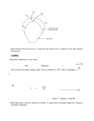 Light reflected from the top (ray 1) and from the bottom (ray 2) surfaces of the film interfere
destructively.
Condition
Destructive interference occurs when:
Path difference =
This is because the phase change which occur by reflection is 180 which is equivalent to
v
- Where = thickness of the film
When light passes from one medium to another its speed and wavelength change but frequency
(f) remain unchanged.
 