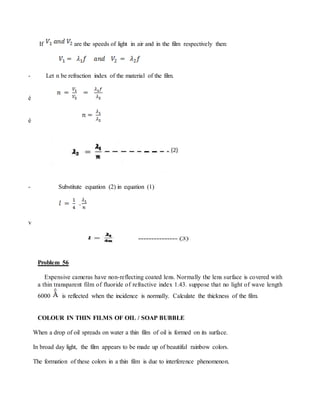 If are the speeds of light in air and in the film respectively then:
- Let n be refraction index of the material of the film.
è
è
- Substitute equation (2) in equation (1)
v
Problem 56
Expensive cameras have non-reflecting coated lens. Normally the lens surface is covered with
a thin transparent film of fluoride of refractive index 1.43. suppose that no light of wave length
6000 is reflected when the incidence is normally. Calculate the thickness of the film.
COLOUR IN THIN FILMS OF OIL / SOAP BUBBLE
When a drop of oil spreads on water a thin film of oil is formed on its surface.
In broad day light, the film appears to be made up of beautiful rainbow colors.
The formation of these colors in a thin film is due to interference phenomenon.
 
