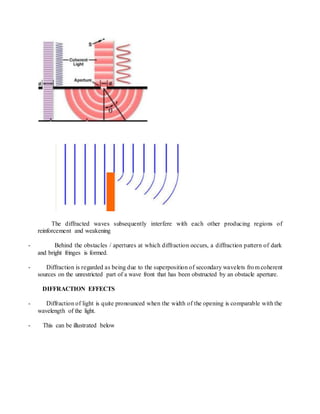 The diffracted waves subsequently interfere with each other producing regions of
reinforcement and weakening
- Behind the obstacles / apertures at which diffraction occurs, a diffraction pattern of dark
and bright fringes is formed.
- Diffraction is regarded as being due to the superposition of secondary wavelets from coherent
sources on the unrestricted part of a wave front that has been obstructed by an obstacle aperture.
DIFFRACTION EFFECTS
- Diffraction of light is quite pronounced when the width of the opening is comparable with the
wavelength of the light.
- This can be illustrated below
 