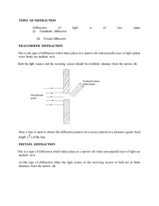 TYPES OF DIFFRACTION
Diffraction of light is of two types
(i) Fraunhofer diffraction
(ii) Fresnel diffraction
FRAUNHOFER DIFFRACTION
This is the type of diffraction which takes place at a narrow slit when parallel rays of light (plane
wave front) are incident on it.
Both the light source and the receiving screen should be at infinite distance from the narrow slit.
Here a lens is used to obtain the diffraction pattern on a screen placed at a distance equals focal
length ( ) of the lens.
FRENSEL DIFFRACTION
This is a type of diffraction which takes place at a narrow slit when non-parallel rays of light are
incident on it.
In this type of diffraction either the light source or the receiving screen or both are at finite
distances from the narrow slit.
 