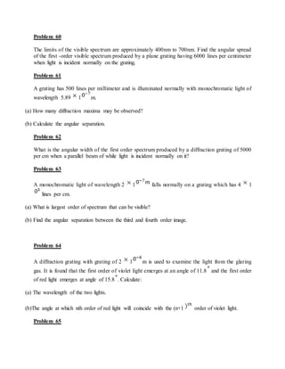 Problem 60
The limits of the visible spectrum are approximately 400nm to 700nm. Find the angular spread
of the first -order visible spectrum produced by a plane grating having 6000 lines per centimeter
when light is incident normally on the grating.
Problem 61
A grating has 500 lines per millimeter and is illuminated normally with monochromatic light of
wavelength 5.89 1 m.
(a) How many diffraction maxima may be observed?
(b) Calculate the angular separation.
Problem 62
What is the angular width of the first order spectrum produced by a diffraction grating of 5000
per cm when a parallel beam of while light is incident normally on it?
Problem 63
A monochromatic light of wavelength 2 1 falls normally on a grating which has 4 1
lines per cm.
(a) What is largest order of spectrum that can be visible?
(b) Find the angular separation between the third and fourth order image.
Problem 64
A diffraction grating with grating of 2 1 m is used to examine the light from the glaring
gas. It is found that the first order of violet light emerges at an angle of 11.8 and the first order
of red light emerges at angle of 15.8 . Calculate:
(a) The wavelength of the two lights.
(b)The angle at which nth order of red light will coincide with the (n+1 order of violet light.
Problem 65
 