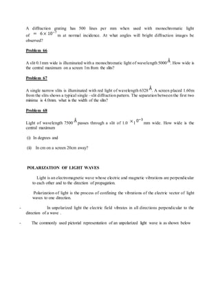A diffraction grating has 500 lines per mm when used with monochromatic light
of m at normal incidence. At what angles will bright diffraction images be
observed?
Problem 66
A slit 0.1mm wide is illuminated with a monochromatic light of wavelength 5000 . How wide is
the central maximum on a screen 1m from the slits?
Problem 67
A single narrow slits is illuminated with red light of wavelength 6328 . A screen placed 1.60m
from the slits shows a typical single –slit diffraction pattern. The separation between the first two
minima is 4.0mm. what is the width of the slits?
Problem 68
Light of wavelength 7500 passes through a slit of 1.0 1 mm wide. How wide is the
central maximum
(i) In degrees and
(ii) In cm on a screen 20cm away?
POLARIZATION OF LIGHT WAVES
Light is an electromagnetic wave whose electric and magnetic vibrations are perpendicular
to each other and to the direction of propagation.
Polarization of light is the process of confining the vibrations of the electric vector of light
waves to one direction.
- In unpolarized light the electric field vibrates in all directions perpendicular to the
direction of a wave .
- The commonly used pictorial representation of an unpolarized light wave is as shown below
 