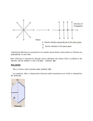 Unpolarized light beam is equivalent to two equally intense beams whose planes of vibration are
perpendicular to each other.
After reflection or transmission through certain substances the electric field is confined to the
direction and the radiation is said to be plane – polarized light.
POLAROID
This is a device used to produce plane polarized light.
In a polarizer, there is characteristic direction called transmission axis which is indicated by
the dotted line.
 