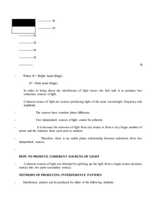 ------------- B
------------- D
------------- B
------------- D
------------- B
------------- D
------------- B
- Where B = Bright band (fringe)
D = Dark band (fringe)
In order to bring about the interference of light waves the first task is to produce two
coherence sources of light.
Coherent source of light are sources producing light of the same wavelength, frequency and
amplitude.
- The sources have constant phase difference
- Two independent sources of light cannot be coherent.
- It is because the emission of light from any source is from a very larger number of
atoms and the emission from each atom is random.
- Therefore, there is no stable phase relationship between radiations from two
independent sources.
-
HOW TO PRODUCE COHERENT SOURCES OF LIGHT
- -Coherent sources of light are obtained by splitting up the light from a single source (primary
source) into two parts (secondary source).
METHODS OF PRODUCING INTERFERENCE PATTERN
- Interference pattern can be produced by either of the following methods
 
