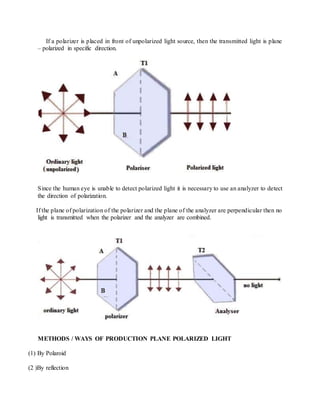 If a polarizer is placed in front of unpolarized light source, then the transmitted light is plane
– polarized in specific direction.
Since the human eye is unable to detect polarized light it is necessary to use an analyzer to detect
the direction of polarization.
If the plane of polarization of the polarizer and the plane of the analyzer are perpendicular then no
light is transmitted when the polarizer and the analyzer are combined.
METHODS / WAYS OF PRODUCTION PLANE POLARIZED LIGHT
(1) By Polaroid
(2 )By reflection
 
