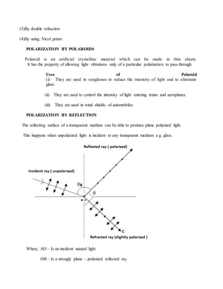 (3)By double refraction
(4)By using Nicol prism
POLARIZATION BY POLAROIDS
Polaroid is an artificial crystalline material which can be made in thin sheets.
It has the property of allowing light vibrations only of a particular polarization to pass through.
Uses of Polaroid
(i) They are used in sunglasses to reduce the intensity of light and to eliminate
glare.
(ii) They are used to control the intensity of light entering trains and aeroplanes.
(iii) They are used in wind shields of automobiles.
POLARIZATION BY REFLECTION
The reflecting surface of a transparent medium can be able to produce plane polarized light.
This happens when unpolarized light is incident to any transparent medium e.g. glass.
Where, AO – Is an incident natural light
OB – Is a strongly plane – polarized reflected ray
 
