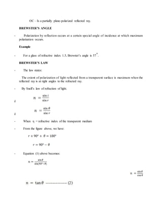 OC – Is a partially plane-polarized reflected ray.
BREWSTER’S ANGLE
- Polarization by reflection occurs at a certain special angle of incidence at which maximum
polarization occurs.
Example
- For a glass of refractive index 1.5, Brewster’s angle is 57 .
BREWSTER’S LAW
- The law states:
The extent of polarization of light reflected from a transparent surface is maximum when the
reflected ray is at right angles to the refracted ray.
- By Snell’s law of refraction of light.
è
è
- When η = refractive index of the transparent medium
- From the figure above, we have:
- Equation (1) above becomes:
 