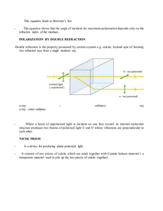 This equation leads to Brewster’s law
- The equation shows that the angle of incident for maximum polarization depends only on the
refractive index of the medium.
POLARIZATION BY DOUBLE REFRACTION
Double refraction is the property possessed by certain crystals e.g. calcite, Iceland spar of forming
two refracted rays from a single incident ray.
o-ray - ordinary ray
e-ray - extra ordinary
- Where a beam of unpolarized light is incident on one face crystal, its internal molecular
structure produces two beams of polarized light E and O whose vibrations are perpendicular to
each other.
NICOL PRISM
- Is a device for producing plane-polarized light.
- It consists of two pieces of calcite which are stuck together with Canada balsam material ( a
transparent material used to join up the two pieces of calcite together)
 