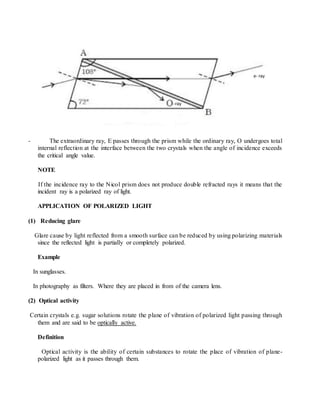 - The extraordinary ray, E passes through the prism while the ordinary ray, O undergoes total
internal reflection at the interface between the two crystals when the angle of incidence exceeds
the critical angle value.
NOTE
If the incidence ray to the Nicol prism does not produce double refracted rays it means that the
incident ray is a polarized ray of light.
APPLICATION OF POLARIZED LIGHT
(1) Reducing glare
Glare cause by light reflected from a smooth surface can be reduced by using polarizing materials
since the reflected light is partially or completely polarized.
Example
In sunglasses.
In photography as filters. Where they are placed in from of the camera lens.
(2) Optical activity
Certain crystals e.g. sugar solutions rotate the plane of vibration of polarized light passing through
them and are said to be optically active.
Definition
Optical activity is the ability of certain substances to rotate the place of vibration of plane-
polarized light as it passes through them.
 
