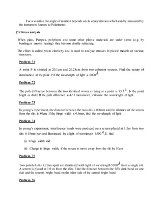 For a solution the angle of rotation depends on its concentration which can be measured by
the instrument known as Polarimeter.
(3) Stress analysis
When glass, Perspex, polythene and some other plastic materials are under stress (e.g. by
bending,or uneven heating) they become doubly refracting.
The effect is called photo elasticity and is used to analyze stresses in plastic models of various
structures.
Problem 71
A point P is situated at 20.1cm and 20.28cm from two coherent sources. Find the nature of
illumination at the point P if the wavelength of light is 6000 .
Problem 72
The path difference between the two identical waves arriving at a point is 85.5 . Is the point
bright or dark? If the path difference is 42.5 micrometer, calculate the wavelength of light.
Problem 73
In young’s experiment, the distance between the two slits is 0.8mm and the distance of the screen
from the slits is 80cm. If the fringe width is 0.6mm, find the wavelength of light.
Problem 74
In young’s experiment, interference bands were produced on a screen placed at 1.5m from two
slits 0.15mm part and illuminated by a light of wavelength 6500 .U. find
(i) Fringe width and
(ii) Change in fringe width, if the screen is move away from the slit by 50cm
Problem 75
Two parallel slits 1.2mm apart are illustrated with light of wavelength 5200 from a single slit.
A screen is placed at 1.0 m from the slits. Find the distance between the fifth dark band on one
side and the seventh bright band on the other side of the central bright band.
Problem 76
 
