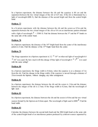 In a biprism experiment, the distance between the slit and the eyepiece is 80 cm and the
separation between the two virtual images of the slit is 0.25 mm. if the slit is illuminated by a
light of wavelength 6000 Å, find the distance of the second bright and from the central bright
band.
Problem 77
In a bi prism experiment, with the distance between the slit and the screen as 0.5m and the
separation between the two virtual images of the slit as 0.4 cm an interference pattern obtained
with a light of wavelength = 5500 Å. Find the distance between the 3rd and the 8th bands on
the same side of the central band.
Problem 78
In a biprism experiment, the distance of the 10th bright band from the center of the interference
pattern is 6 mm. Find the distance of the 15th bright band from the center.
Problem 79
The fringe separation in a biprism experiment is 3.2 10-4 m when red light of wavelength 6.4
10-7 m is used. By how much will this change if blue light of wavelength 4 1 m is used
with the same setting?
Problem 80
In a biprism experiment, the fringe width is 0.4mm, when the eyepiece is at a distance of 1m
from the slit. Find the change in the fringe width, if the eyepiece is moved through a distance of
25cm towards the biprism, without changing any other arrangement.
Problem 81
In a biprism experiment, the distance between the slit and the screen is 1.0m and the distance
between the images of the slit is 2.7mm. If the fringe width is 0.2mm, find the wavelength of
light used.
Problem 82
In a biprism experiment, the distance between the slit and the screen is 0.8m and the two virtual
sources formed by the biprism are 0.4mm apart. The wavelength of light used is 6000 . Find the
band width.
Problem 83
Calculate the distance between the second dark band and the fifth bright band on the same side
of the central bright band of an interference pattern produced by coherent sources separated by
 