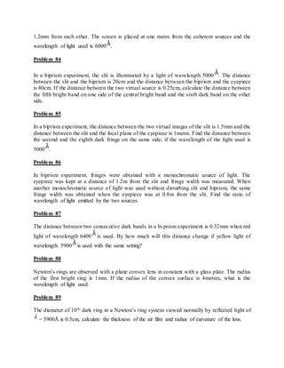 1.2mm from each other. The screen is placed at one metre from the coherent sources and the
wavelength of light used is 6000 .
Problem 84
In a biprism experiment, the slit is illuminated by a light of wavelength 5000 . The distance
between the slit and the biprism is 20cm and the distance between the biprism and the eyepiece
is 80cm. If the distance between the two virtual source is 0.25cm, calculate the distance between
the fifth bright band on one side of the central bright band and the sixth dark band on the other
side.
Problem 85
In a biprism experiment, the distance between the two virtual images of the slit is 1.5mm and the
distance between the slit and the focal plane of the eyepiece is 1metre. Find the distance between
the second and the eighth dark fringe on the same side, if the wavelength of the light used is
5000 .
Problem 86
In biprism experiment, fringes were obtained with a monochromatic source of light. The
eyepiece was kept at a distance of 1.2m from the slit and fringe width was measured. When
another monochromatic source of light was used without disturbing slit and biprism, the same
fringe width was obtained when the eyepiece was at 0.8m from the slit. Find the ratio of
wavelength of light emitted by the two sources.
Problem 87
The distance between two consecutive dark bands in a bi prism experiment is 0.32mm when red
light of wavelength 6400 is used. By how much will this distance change if yellow light of
wavelength 5900 is used with the same setting?
Problem 88
Newton’s rings are observed with a plane convex lens in constant with a glass plate. The radius
of the first bright ring is 1mm. If the radius of the convex surface is 4metres, what is the
wavelength of light used.
Problem 89
The diameter of 10th dark ring in a Newton’s ring system viewed normally by reflected light of
= 5900Å is 0.5cm, calculate the thickness of the air film and radius of curvature of the lens.
 
