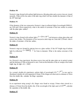 Problem 90
Newton’s rings formed with sodium light between a flat glass plate and a convex lens are viewed
normally. What will be the order of the dark ring which will have double the diameter of that of
the 40th dark ring?
Problem 91
If the diameter of the two consecutive Newton’s rings in reflected light of wavelength 5890A.U.
are 2.00 and 2.20cm respectively, what is the radius of curvature of the lens surface in contact
with the plane glass surface?
Problem 92
Newton’s rings formed with sodium light ( cm) between a plane glass plate and
convex lens surface. The diameters of two successive dark rings are 2mm and 2.236mm. what is
the radius of curvature of the lens surface.
Problem 93
Newton’s rings are formed by placing lens on a glass surface. If the 10th bright ring of sodium
light by reflection( be 5mm in diameter. What is the radius curvature of the
lens.
Problem 94
In a Newton’s ring experiment, the plane convex lens and the glass plate are in optical contact
and the thickness of film at that point is zero. Find out the thickness of the air wedge at the fourth
bright ring for light of λ = 500Å
Problem 95
In a young’s double-slit experiment, sodium light of wavelength 0.59 1 m was used to
illuminate a double slit with separation 0.36mm. If the fringes are observed at a distance of 30cm
from the double slits, calculate the fringe separation.
Problem 96
In an experiment using young’s slit, fringes were found to occupy 3.0mm when viewed at a
distance of 36mm from the double slits. If the wavelength of the light used is 0.59 , calculate
the separation of the double slits.
Problem 97
 