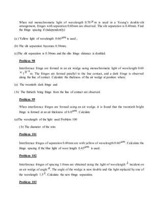 When red monochromatic light of wavelength 0.70 m is used in a Young’s double-slit
arrangement, fringes with separation 0.60mm are observed. The slit separation is 0.40mm. Find
the fringe spacing if (independently)
(a ) Yellow light of wavelength 0.60 is used ;
(b) The slit separation becomes 0.30mm;
(c)The slit separation is 0.30mm and the slits fringe distance is doubled.
Problem 98
Interference fringe are formed in an air wedge using monochromatic light of wavelength 0.60
1 m. The fringes are formed parallel to the line contact, and a dark fringe is observed
along the line of contact. Calculate the thickness of the air wedge at position where:
(a) The twentieth dark fringe and
( b) The thirtieth bring fringe from the line of contact are observed.
Problem 99
When interference fringes are formed using an air wedge, it is found that the twentieth bright
fringe is formed at an air thickness of 6.8 . Calculate
(a)The wavelength of the light used Problem 100
( b) The diameter of the wire
Problem 101
Interference fringes of separation 0.40mm are with yellow of wavelength 0.60 . Calculate the
fringe spacing if the blue light of wave length 0.45 is used.
Problem 102
Interference fringes of spacing 1.0mm are obtained using the light of wavelength incident on
an air wedge of angle . The angle of the wedge is now double and the light replaced by one of
the wavelength 1.5 . Calculate the new fringe separation.
Problem 103
 