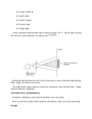 (1) Young’s double slit
(2) Lloyd’s mirror
(3) Fresnel’s biprism
(4) Newton’s rings
(5) Wedge fringes
In this experiment monochromatic light is passed through a slit “s” and the light emerging
from this slit is used to illuminate two adjacent slits
By allowing light from these two slits to fall on the screen, a series of alternate bright and dark
bands / fringes are formed on the screen.
The bright bands/ fringes represent constructive interference while the dark bands / fringes
represent destructive interference.
CONSTRUCTIVE INTERFERENCE
Constructive interference occurs when the interfering wave are in phase.
Waves are said to be in phase if their maximum and minimum values occur at the same instant.
Example
 