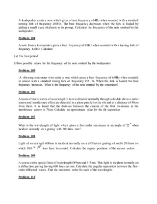 A loudspeaker emits a note which gives a beat frequency of 4Hz when sounded with a standard
turning fork of frequency 280Hz. The beat frequency decreases when the fork is loaded by
adding a small piece of plastic to its prongs. Calculate the frequency of the note emitted by the
loudspeaker.
Problem 104
A note from a loudspeaker gives a beat frequency of 10Hz when sounded with a turning fork of
frequency 440Hz. Calculate;
( a) The beat period.
b)Two possible values for the frequency of the note emitted by the loudspeaker
Problem 105
A vibrating sonometer wire emits a note which gives a beat frequency of 6.0Hz when sounded
in unison with a standard tuning fork of frequency 256 Hz. When the fork is loaded the beat
frequency increases. What is the frequency of the note emitted by the sonometer?
Problem 106
A beam of microwaves of wavelength 3.1cm is directed normally through a double slit in a metal
screen and interference effect are detected in a plane parallel to the slit and at a distance of 40cm
from them. It is found that the distance between the centers of the first maximum in the
interference pattern is 70cm. Calculate an approximate value for the slit separation.
Problem 107
What is the wavelength of light which gives a first order maximum at an angle of 22 when
incident normally on a grating with 600 lines mm-1.
Problem 108
Light of wavelength 600nm is incident normally on a diffraction grating of width 20.0mm on
which 10.0 1 lines have been ruled. Calculate the angular positions of the various orders.
Problem 109
A source emits special lines of wavelength 589nm and 615nm. This light is incident normally on
a diffraction grating having 600 lines per nm. Calculate the angular separation between the first-
order diffracted waves. Find the maximum order for each of the wavelengths
Problem 110
 
