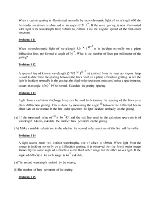 When a certain grating is illuminated normally by monochromatic light of wavelength 600 the
first-order maximum is observed at an angle of 21.1 . If the same grating is now illuminated
with light with wavelength from 500nm to 700nm, Find the angular spread of the first-order
spectrum.
Problem 111
When monochromatic light of wavelength 5.0 1 m is incident normally on a plane
diffraction lines are formed at angle of 30 . What is the number of lines per millimeter of the
grating?
Problem 112
A spectral line of known wavelength (5.792 1 m) emitted from the mercury vapour lamp
is used to determine the spacing between the lines ruled on a plane diffraction grating. When the
light is incident normally in the grating, the third-order spectrum, measured using a spectrometer,
occurs at an angle of 60 19' to normal. Calculate the grating spacing.
Problem 113
Light from a cadmium discharge lamp can be used to determine the spacing of the lines on a
plane diffraction grating. This is done by measuring the angle between the diffracted beams
either side of the normal in the first order spectrum for light incident normally on the grating.
( a) If the measured value of is 46 43' and the red line used in the cadmium spectrum is of
wavelength 644nm, calculate the number lines per metre on the grating.
( b) Make a suitable calculation to the whether the second order spectrum of this line will be visible.
Problem 114
A light source emits two distinct wavelengths, one of which is 450nm. When light from the
source is incident normally on a diffraction grating, it is observed that the fourth order image
formed by the same angle of diffraction as the third order image for the other wavelength. If the
angle of diffraction for each image is 46 , calculate;
( a)The second wavelength emitted by the source,
(b)The number of lines per meter of the grating
Problem 115
 