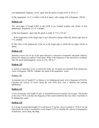 a) Its fundamental frequency at 0oC, given that the speed of sound at 0oC is 331 m s-1,
b) The temperature, in oC, at which it will be in unison with a tuning fork of frequency 288 Hz.
Problem 133
Two open pipes of length 0.500 m and 0.550 m are sounded together and vibrate in their
fundamental frequencies at 7 oC. Calculate:
a) The beat frequency, given that the speed or sound at 7 oC is 335 ms-1
If the temperature of the longer pipe is now allowed to change whilst the shorter pipe stays at
7 oC, calculate.
b) The value of the temperature of the air in the longer pipe at which the two pipes will be in
unison.
Problem 134
Stationery waves are set up in the space between a microwave transmitter and plane reflector.
Successive minima are spaced 15mm apart. What is the frequency of the microwave oscillator?
Take the speed electromagnetic waves as 3.0 x 108 m s-1.
Problem 135
A system of stationary waves in which the nodes are 2m apart are produced from progressive
waves of frequency 200 Hz. Calculate the speed of the progressive waves.
Problem 136
A stretched wire of length 0.7 m vibrates in its fundamental mode with a frequency of 320 Hz.
Calculate the velocity of waves along the wire. Why does such a vibration not continue
indefinitely?
Problem 137
A wire of mass per unit length 5.0 gm-1 is stretched between two points 30 cm apart. The tension
in the wire is 70 N. calculate the frequency of the sound emitted by the wire when it oscillates in
its fundamental mode.
Problem 138
a) A string of unstretched length 2.0 m and mass 0.15 kg has a force constant of 25 Nm-1.for the
experiment, the string is stretched to a total length of 3.0 m. calculate the velocity of propagation
of transverse waves along the string.
 