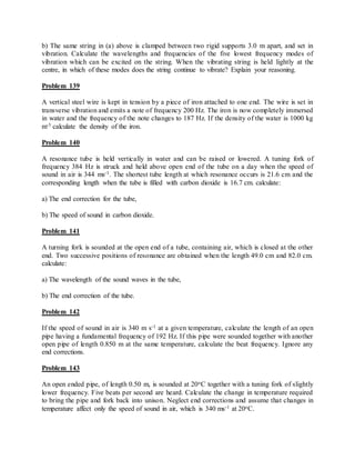 b) The same string in (a) above is clamped between two rigid supports 3.0 m apart, and set in
vibration. Calculate the wavelengths and frequencies of the five lowest frequency modes of
vibration which can be excited on the string. When the vibrating string is held lightly at the
centre, in which of these modes does the string continue to vibrate? Explain your reasoning.
Problem 139
A vertical steel wire is kept in tension by a piece of iron attached to one end. The wire is set in
transverse vibration and emits a note of frequency 200 Hz. The iron is now completely immersed
in water and the frequency of the note changes to 187 Hz. If the density of the water is 1000 kg
m-3 calculate the density of the iron.
Problem 140
A resonance tube is held vertically in water and can be raised or lowered. A tuning fork of
frequency 384 Hz is struck and held above open end of the tube on a day when the speed of
sound in air is 344 ms-1. The shortest tube length at which resonance occurs is 21.6 cm and the
corresponding length when the tube is filled with carbon dioxide is 16.7 cm. calculate:
a) The end correction for the tube,
b) The speed of sound in carbon dioxide.
Problem 141
A turning fork is sounded at the open end of a tube, containing air, which is closed at the other
end. Two successive positions of resonance are obtained when the length 49.0 cm and 82.0 cm.
calculate:
a) The wavelength of the sound waves in the tube,
b) The end correction of the tube.
Problem 142
If the speed of sound in air is 340 m s-1 at a given temperature, calculate the length of an open
pipe having a fundamental frequency of 192 Hz. If this pipe were sounded together with another
open pipe of length 0.850 m at the same temperature, calculate the beat frequency. Ignore any
end corrections.
Problem 143
An open ended pipe, of length 0.50 m, is sounded at 20oC together with a tuning fork of slightly
lower frequency. Five beats per second are heard. Calculate the change in temperature required
to bring the pipe and fork back into unison. Neglect end corrections and assume that changes in
temperature affect only the speed of sound in air, which is 340 ms-1 at 20oC.
 