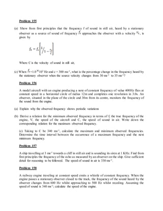 Problem 155
(a) Show from first principles that the frequency f of sound in still air, heard by a stationary
observer as a source of sound of frequency approaches the observer with a velocity , is
given by
Where C is the velocity of sound in still air,
(c) When =1.0 103 Hz and c = 300 ms-1, what is the percentage change in the frequency heard by
the stationary observer when the source velocity changes from 30 ms-1 to 35 ms-1?
Problem 156
A model aircraft with an engine producing a note of constant frequency of value 400Hz flies at
constant speed in a horizontal circle of radius 12m and completes one revolution in 3.0s. An
observer, situated in the plane of the circle and 30m from its centre, monitors the frequency of
the sound from the engine.
(a) Explain why the observed frequency shows periodic variations
(b) Derive a relation for the minimum observed frequency in terms of f, the true frequency of the
engine, V, the speed of the aircraft and C, the speed of sound in air. Write down the
corresponding relation for the maximum observed frequency.
(c) Taking to C be 340 ms-1, calculate the maximum and minimum observed frequencies.
Determine the time interval between the occurrence of a maximum frequency and the next
minimum frequency.
Problem 157
A ship travelling at 3 ms-1 towards a cliff in still air and is sounding its siren at 1 KHz. Find from
first principles the frequency of the echo as measured by an observer on the ship. Give sufficient
detail for reasoning to be followed. The speed of sound in air is 330 ms-1.
Problem 158
A railway engine traveling at constant speed emits a whistle of constant frequency. When the
engine passes a stationary observer closed to the track, the frequency of the sound heard by the
observer changes from 600 Hz whilst approaching to 500 Hz whilst receding. Assuming the
speed of sound is 340 ms-1; calculate the speed of the engine.
 